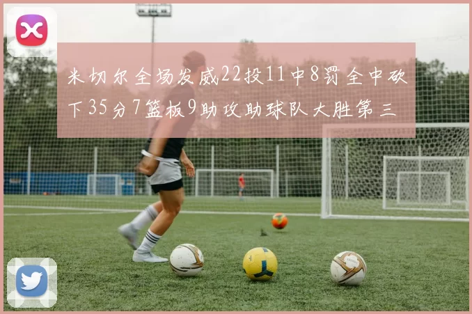 米切尔全场发威22投11中8罚全中砍下35分7篮板9助攻助球队大胜第三节独得20分