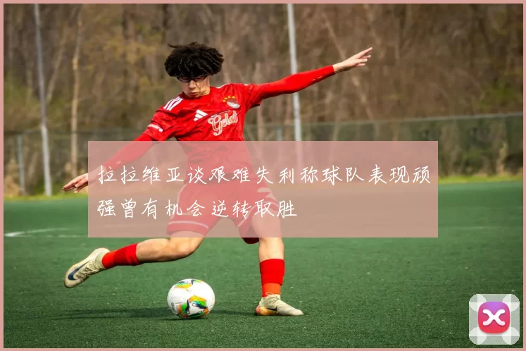 拉拉维亚谈艰难失利称球队表现顽强曾有机会逆转取胜