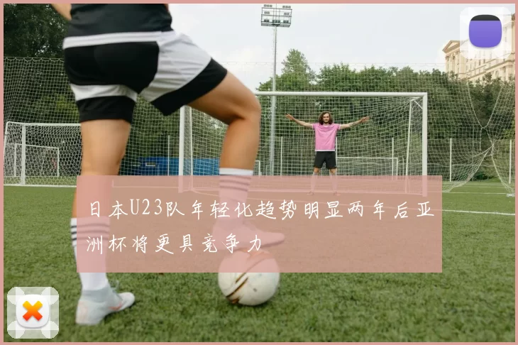 日本U23队年轻化趋势明显两年后亚洲杯将更具竞争力