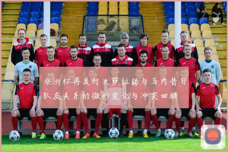 非洲杯再度对决萨拉赫与马内昔日队友关系的微妙变化与冲突回顾