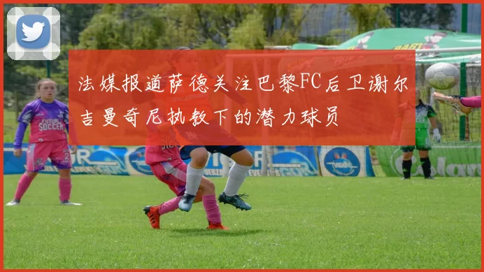 法媒报道萨德关注巴黎FC后卫谢尔吉曼奇尼执教下的潜力球员