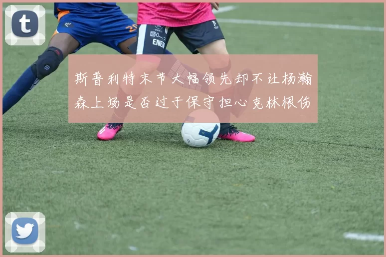 斯普利特末节大幅领先却不让杨瀚森上场是否过于保守担心克林根伤情吗
