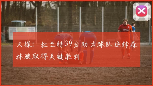 火媒：杜兰特39分助力球队逆转森林狼取得关键胜利