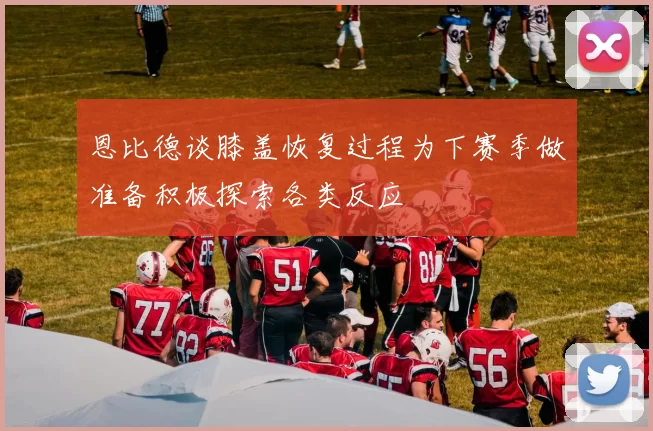 恩比德谈膝盖恢复过程为下赛季做准备积极探索各类反应